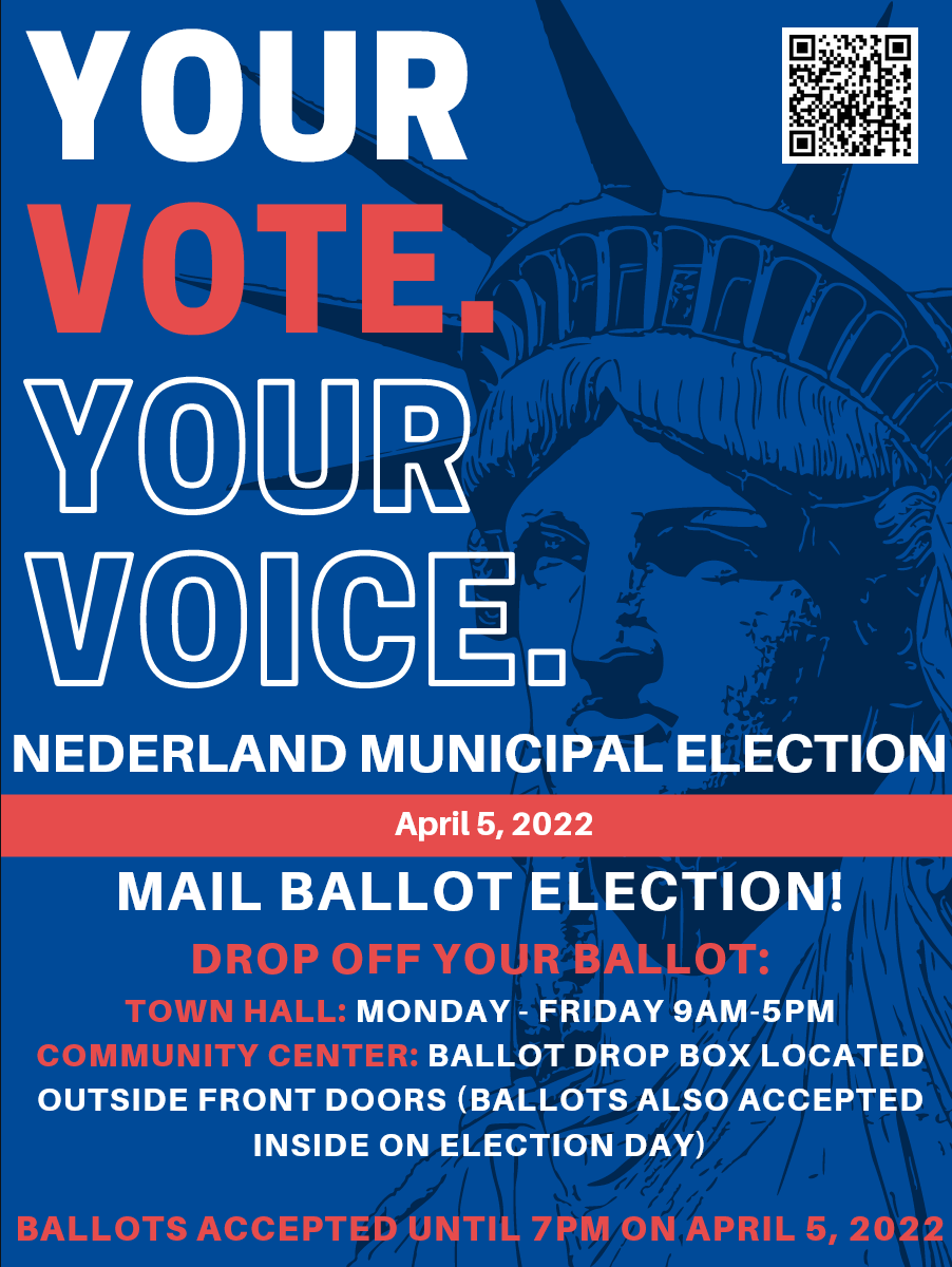 Your Vote. Your Voice. Nederland Municipal Election, April 5th. Mail Ballot Election! Drop off your ballot: Town Hall: Monday - Friday 9am - pm, Community Center: Ballot drop box located outside front doors (ballots also accepted inside on election day). Ballots accepted until 7pm on April 5, 2022